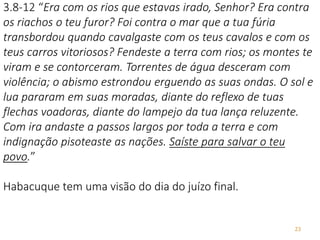 23
3.8-12 “Era com os rios que estavas irado, Senhor? Era contra
os riachos o teu furor? Foi contra o mar que a tua fúria
transbordou quando cavalgaste com os teus cavalos e com os
teus carros vitoriosos? Fendeste a terra com rios; os montes te
viram e se contorceram. Torrentes de água desceram com
violência; o abismo estrondou erguendo as suas ondas. O sol e
lua pararam em suas moradas, diante do reflexo de tuas
flechas voadoras, diante do lampejo da tua lança reluzente.
Com ira andaste a passos largos por toda a terra e com
indignação pisoteaste as nações. Saíste para salvar o teu
povo.”
Habacuque tem uma visão do dia do juízo final.
 
