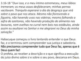24
3.16-18 “Ouvi isso, e o meu íntimo estremeceu, meus lábios
tremeram; os meus ossos desfaleceram; minhas pernas
vacilavam. Tranquilo esperarei o dia da desgraça que virá
sobre o povo que nos ataca. Mesmo não florescendo a
figueira, não havendo uvas nas videiras; mesmo falhando a
safra de azeitonas, não havendo produção de alimento nas
lavouras, nem ovelhas no curral nem bois nos estábulos, ainda
assim eu exultarei no Senhor e me alegrarei no Deus da minha
salvação.”
Habacuque começou o livro tentando entender o que Deus
faz, e o terminou sem compreender sua justiça e sabedoria.
Não precisamos compreender tudo que Deus faz, apenas que é
Deus quem faz!
O profeta, ao receber a descrição e o que significa a execução
do juízo divino sobre si e sobre o seu povo, descansa em Deus.
 