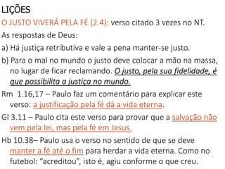 LIÇÕES
O JUSTO VIVERÁ PELA FÉ (2.4): verso citado 3 vezes no NT.
As respostas de Deus:
a) Há justiça retributiva e vale a pena manter-se justo.
b) Para o mal no mundo o justo deve colocar a mão na massa,
no lugar de ficar reclamando. O justo, pela sua fidelidade, é
que possibilita a justiça no mundo.
Rm 1.16,17 – Paulo faz um comentário para explicar este
verso: a justificação pela fé dá a vida eterna.
Gl 3.11 – Paulo cita este verso para provar que a salvação não
vem pela lei, mas pela fé em Jesus.
Hb 10.38– Paulo usa o verso no sentido de que se deve
manter a fé até o fim para herdar a vida eterna. Como no
futebol: “acreditou”, isto é, agiu conforme o que creu.
 