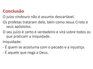 Conclusão
O juízo vindouro não é assunto descartável.
Os profetas trataram dele, bem como Jesus Cristo e
seus apóstolos.
O seu juízo é certo e verdadeiro e virá sobre todos os
que praticam a iniquidade.
Iniquidade:
- É quem se acostuma com o pecado e a injustiça.
- É aquele que nega a Deus.
 