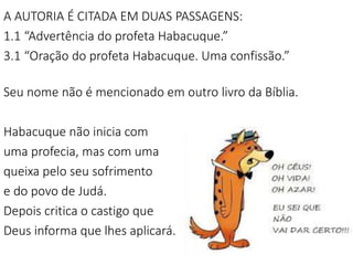 4
A AUTORIA É CITADA EM DUAS PASSAGENS:
1.1 “Advertência do profeta Habacuque.”
3.1 “Oração do profeta Habacuque. Uma confissão.”
Seu nome não é mencionado em outro livro da Bíblia.
Habacuque não inicia com
uma profecia, mas com uma
queixa pelo seu sofrimento
e do povo de Judá.
Depois critica o castigo que
Deus informa que lhes aplicará.
 