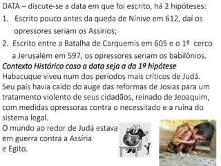 5
DATA – discute-se a data em que foi escrito, há 2 hipóteses:
1. Escrito pouco antes da queda de Nínive em 612, daí os
opressores seriam os Assírios;
2. Escrito entre a Batalha de Carquemis em 605 e o 1º cerco
a Jerusalém em 597, os opressores seriam os babilônios.
Contexto Histórico caso a data seja a da 1ª hipótese
Habacuque viveu num dos períodos mais críticos de Judá.
Seu país havia caído do auge das reformas de Josias para um
tratamento violento de seus cidadãos, reinado de Jeoaquim,
com medidas opressoras contra o necessitado e a ruína do
sistema legal.
O mundo ao redor de Judá estava
em guerra contra a Assíria
e Egito.
 