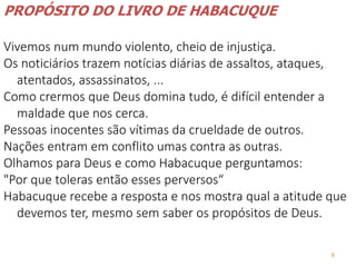 6
PROPÓSITO DO LIVRO DE HABACUQUE
Vivemos num mundo violento, cheio de injustiça.
Os noticiários trazem notícias diárias de assaltos, ataques,
atentados, assassinatos, ...
Como crermos que Deus domina tudo, é difícil entender a
maldade que nos cerca.
Pessoas inocentes são vítimas da crueldade de outros.
Nações entram em conflito umas contra as outras.
Olhamos para Deus e como Habacuque perguntamos:
"Por que toleras então esses perversos“
Habacuque recebe a resposta e nos mostra qual a atitude que
devemos ter, mesmo sem saber os propósitos de Deus.
 