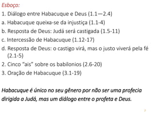 7
Esboço:
1. Diálogo entre Habacuque e Deus (1.1—2.4)
a. Habacuque queixa-se da injustiça (1.1-4)
b. Resposta de Deus: Judá será castigada (1.5-11)
c. Intercessão de Habacuque (1.12-17)
d. Resposta de Deus: o castigo virá, mas o justo viverá pela fé
(2.1-5)
2. Cinco “ais” sobre os babilonios (2.6-20)
3. Oração de Habacuque (3.1-19)
Habacuque é único no seu gênero por não ser uma profecia
dirigida a Judá, mas um diálogo entre o profeta e Deus.
 