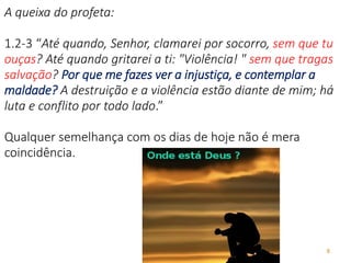 8
A queixa do profeta:
1.2-3 “Até quando, Senhor, clamarei por socorro, sem que tu
ouças? Até quando gritarei a ti: "Violência! " sem que tragas
salvação? Por que me fazes ver a injustiça, e contemplar a
maldade? A destruição e a violência estão diante de mim; há
luta e conflito por todo lado.”
Qualquer semelhança com os dias de hoje não é mera
coincidência.
 