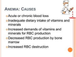 ANEMIA: CAUSES
 Acute or chronic blood loss
 Inadequate dietary intake of vitamins and
  minerals
 Increased demands of vitamins and
  minerals for RBC production
 Decreased RBC production by bone
  marrow
 Increased RBC destruction
 