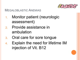 MEGALOBLASTIC ANEMIAS

1.   Monitor patient (neurologic
     assessment)
2.   Provide assistance in
     ambulation
3.   Oral care for sore tongue
4.   Explain the need for lifetime IM
     injection of Vit. B12
 