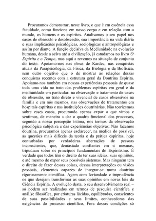 Procuramos demonstrar, neste livro, o que é em essência essa
faculdade, como funciona em nosso corpo e em relação com o
mundo, os homens e os espíritos. Analisamos o seu papel nos
casos de obsessão e desobsessão, sua importância na vida diária
e suas implicações psicológicas, sociológicas e antropológicas e
assim por diante. A função decisiva da Mediunidade na evolução
humana, desde a selva até a civilização, já estudamos no livro O
Espírito e o Tempo, mas aqui a revemos na situação de conjunto
do texto. Apoiamo-nos nas obras de Kardec, nas conquistas
atuais da Parapsicologia, da Física, da Biologia e da Biofísica,
sem outro objetivo que o de mostrar as relações dessas
conquistas recentes com a estrutura geral da Doutrina Espírita.
Apoiamo-nos também em nossas experiências pessoais de quase
toda uma vida no trato dos problemas espíritas em geral e da
mediunidade em particular, na observação e tratamento de casos
de obsessão, no trato direto e vivencial de casos obsessivos na
família e em nós mesmos, nas observações de tratamentos em
hospitais espíritas e nas instituições doutrinárias. Não teorizamos
sobre esses casos, procurando apenas expor o que vimos e
sentimos, de maneira a dar o quadro funcional dos processos,
segundo a nossa percepção íntima, nos termos da observação
psicológica subjetiva e das experiências objetivas. Não fazemos
doutrina, procuramos apenas esclarecer, na medida do possível,
as questões mais difíceis da teoria e da prática espíritas, hoje
conturbadas por verdadeiras aberrações de pessoas
inconscientes, que, demasiado confiantes em si mesmas,
tripudiam sobre os princípios fundamentais do Espiritismo. É
verdade que todos têm o direito de ter suas idéias, suas opiniões,
e até mesmo de expor seus possíveis sistemas. Mas ninguém tem
o direito de fazer dessas coisas, dessas interpretações ou visões
pessoais, elementos capazes de integrar-se numa doutrina
rigorosamente científica. Agem com leviandade e imprudência
os que desejam transformar as suas opiniões em novas leis da
Ciência Espírita. A evolução desta, o seu desenvolvimento real –
só podem ser realizados em termos de pesquisa científica e
análise filosófica, por criaturas lúcidas, equilibradas, conscientes
de suas possibilidades e seus limites, conhecedoras das
exigências do processo científico. Fora dessas condições só
 