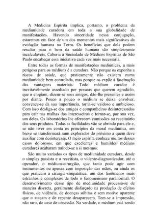 A Medicina Espírita implica, portanto, o problema da
mediunidade curadora em toda a sua globalidade de
manifestações. Havendo sinceridade nessa conjugação,
estaremos em face de um dos momentos mais significativos da
evolução humana na Terra. Os benefícios que dela podem
resultar para o bem da saúde humana são simplesmente
incalculáveis. Caberia à Sociedade de Médicos Espíritas de São
Paulo encabeçar essa iniciativa cada vez mais necessária.
    Entre todas as formas de manifestações mediúnicas, a mais
perigosa para os médiuns é a curadora. Não porque os exponha a
riscos de saúde, que praticamente não existem numa
mediunidade bem controlada, mas porque os expõe à fascinação
das vantagens materiais. Todo médium curador é
inevitavelmente assediado por pessoas que querem agradá-lo,
que o elogiam, dizem-se seus amigos, dão-lhe presentes e assim
por diante. Pouco a pouco o médium se deixa envolver,
convence-se da sua importância, torna-se vaidoso e ambicioso.
Com isso desliga-se dos amigos e companheiros desinteressados
para cair nas malhas dos interesseiros e tornar-se, por sua vez,
um deles. Os laboratórios lhe oferecem comissões no receituário
dos seus produtos. Todas as facilidades vão se abrindo para ele e,
se não tiver em conta os princípios da moral mediúnica, em
breve se transformará num explorador do próximo a quem deve
auxiliar com desinteresse. O meio espírita conhece muitos desses
casos dolorosos, em que excelentes e humildes médiuns
curadores acabaram traindo-se a si mesmos.
    São muito variados os tipos de mediunidade curadora, desde
o simples passista e o receitista, o vidente-diagnosticador, até o
operador, o médium-cirurgião, que tanto pode agir com
instrumentos ou apenas com imposição das mãos, ou ainda os
que praticam a cirurgia-simpatética, um dos fenômenos mais
estranhos e complexos de todo o fenomenismo paranormal. O
desenvolvimento desse tipo de mediunidade processa-se de
maneira discreta, geralmente disfarçado na produção de efeitos
físicos, de vidência, de doenças súbitas e sem motivo aparente
que o atacam e de repente desaparecem. Tem-se a impressão,
não raro, de caso de obsessão. Na verdade, o médium está sendo
 
