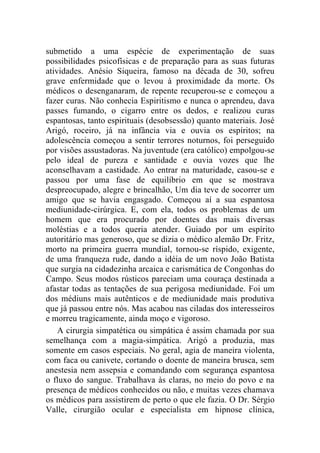 submetido a uma espécie de experimentação de suas
possibilidades psicofísicas e de preparação para as suas futuras
atividades. Anésio Siqueira, famoso na década de 30, sofreu
grave enfermidade que o levou à proximidade da morte. Os
médicos o desenganaram, de repente recuperou-se e começou a
fazer curas. Não conhecia Espiritismo e nunca o aprendeu, dava
passes fumando, o cigarro entre os dedos, e realizou curas
espantosas, tanto espirituais (desobsessão) quanto materiais. José
Arigó, roceiro, já na infância via e ouvia os espíritos; na
adolescência começou a sentir terrores noturnos, foi perseguido
por visões assustadoras. Na juventude (era católico) empolgou-se
pelo ideal de pureza e santidade e ouvia vozes que lhe
aconselhavam a castidade. Ao entrar na maturidade, casou-se e
passou por uma fase de equilíbrio em que se mostrava
despreocupado, alegre e brincalhão, Um dia teve de socorrer um
amigo que se havia engasgado. Começou aí a sua espantosa
mediunidade-cirúrgica. E, com ela, todos os problemas de um
homem que era procurado por doentes das mais diversas
moléstias e a todos queria atender. Guiado por um espírito
autoritário mas generoso, que se dizia o médico alemão Dr. Fritz,
morto na primeira guerra mundial, tornou-se ríspido, exigente,
de uma franqueza rude, dando a idéia de um novo João Batista
que surgia na cidadezinha arcaica e carismática de Congonhas do
Campo. Seus modos rústicos pareciam uma couraça destinada a
afastar todas as tentações de sua perigosa mediunidade. Foi um
dos médiuns mais autênticos e de mediunidade mais produtiva
que já passou entre nós. Mas acabou nas ciladas dos interesseiros
e morreu tragicamente, ainda moço e vigoroso.
    A cirurgia simpatética ou simpática é assim chamada por sua
semelhança com a magia-simpática. Arigó a produzia, mas
somente em casos especiais. No geral, agia de maneira violenta,
com faca ou canivete, cortando o doente de maneira brusca, sem
anestesia nem assepsia e comandando com segurança espantosa
o fluxo do sangue. Trabalhava às claras, no meio do povo e na
presença de médicos conhecidos ou não, e muitas vezes chamava
os médicos para assistirem de perto o que ele fazia. O Dr. Sérgio
Valle, cirurgião ocular e especialista em hipnose clínica,
 