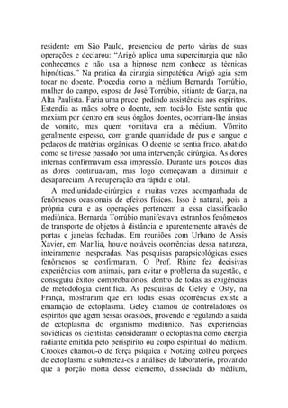 residente em São Paulo, presenciou de perto várias de suas
operações e declarou: “Arigó aplica uma supercirurgia que não
conhecemos e não usa a hipnose nem conhece as técnicas
hipnóticas.” Na prática da cirurgia simpatética Arigó agia sem
tocar no doente. Procedia como a médium Bernarda Torrúbio,
mulher do campo, esposa de José Torrúbio, sitiante de Garça, na
Alta Paulista. Fazia uma prece, pedindo assistência aos espíritos.
Estendia as mãos sobre o doente, sem tocá-lo. Este sentia que
mexiam por dentro em seus órgãos doentes, ocorriam-lhe ânsias
de vomito, mas quem vomitava era a médium. Vômito
geralmente espesso, com grande quantidade de pus e sangue e
pedaços de matérias orgânicas. O doente se sentia fraco, abatido
como se tivesse passado por uma intervenção cirúrgica. As dores
internas confirmavam essa impressão. Durante uns poucos dias
as dores continuavam, mas logo começavam a diminuir e
desapareciam. A recuperação era rápida e total.
    A mediunidade-cirúrgica é muitas vezes acompanhada de
fenômenos ocasionais de efeitos físicos. Isso é natural, pois a
própria cura e as operações pertencem a essa classificação
mediúnica. Bernarda Torrúbio manifestava estranhos fenômenos
de transporte de objetos à distância e aparentemente através de
portas e janelas fechadas. Em reuniões com Urbano de Assis
Xavier, em Marília, houve notáveis ocorrências dessa natureza,
inteiramente inesperadas. Nas pesquisas parapsicológicas esses
fenômenos se confirmaram. O Prof. Rhine fez decisivas
experiências com animais, para evitar o problema da sugestão, e
conseguiu êxitos comprobatórios, dentro de todas as exigências
de metodologia científica. As pesquisas de Geley e Osty, na
França, mostraram que em todas essas ocorrências existe a
emanação de ectoplasma. Geley chamou de controladores os
espíritos que agem nessas ocasiões, provendo e regulando a saída
de ectoplasma do organismo mediúnico. Nas experiências
soviéticas os cientistas consideraram o ectoplasma como energia
radiante emitida pelo perispírito ou corpo espiritual do médium.
Crookes chamou-o de força psíquica e Notzing colheu porções
de ectoplasma e submeteu-os a análises de laboratório, provando
que a porção morta desse elemento, dissociada do médium,
 