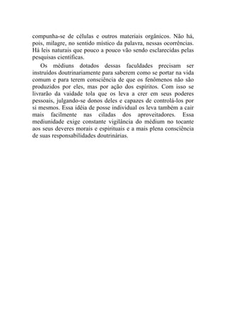 compunha-se de células e outros materiais orgânicos. Não há,
pois, milagre, no sentido místico da palavra, nessas ocorrências.
Há leis naturais que pouco a pouco vão sendo esclarecidas pelas
pesquisas científicas.
    Os médiuns dotados dessas faculdades precisam ser
instruídos doutrinariamente para saberem como se portar na vida
comum e para terem consciência de que os fenômenos não são
produzidos por eles, mas por ação dos espíritos. Com isso se
livrarão da vaidade tola que os leva a crer em seus poderes
pessoais, julgando-se donos deles e capazes de controlá-los por
si mesmos. Essa idéia de posse individual os leva também a cair
mais facilmente nas ciladas dos aproveitadores. Essa
mediunidade exige constante vigilância do médium no tocante
aos seus deveres morais e espirituais e a mais plena consciência
de suas responsabilidades doutrinárias.
 