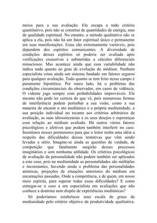meios para a sua avaliação. Ela escapa a todo critério
quantitativo, pois não se constitui de quantidades de energia, mas
de qualidade espiritual. No entanto, o método qualitativo não se
aplica a ela, pois não há um fator espiritual único e permanente
em suas manifestações. Estas são extremamente variáveis, pois
dependem dos espíritos comunicantes. A diversidade de
condições desses espíritos só poderia ser avaliada após
verificações exaustivas e submetidas a cálculos diferenciais
minuciosos. Mas acontece ainda que essa variabilidade não
indica nada quanto ao grau de evolução do médium. Nenhum
especialista criou ainda um sistema fundado em fatores seguros
para qualquer avaliação. Tudo quanto se tem feito nesse campo é
puramente hipotético. Por outro lado, há o problema das
condições circunstanciais do observador, em casos de vidência.
O vidente joga sempre com probabilidades improváveis. Ele
mesmo não pode ter certeza do que vê, pois numerosas formas
de interferência podem perturbar a sua visão, como a sua
maneira de encarar o ato mediúnico e a própria mediunidade, a
sua posição individual no tocante aos critérios arbitrários de
avaliação, as suas idiossincrasias e os seus desejos e esperanças
com relação ao médium avaliado. Há outros vários fatores
psicológicos e afetivos que podem também interferir no caso.
Insistimos nesses pormenores para que o leitor tenha uma idéia a
respeito das dificuldades dessas tentativas que vêm sendo
levadas a sério. Imagine-se ainda as questões de vaidade, de
competição que fatalmente surgirão desses processos
imaginários e sem nenhuma utilidade. Os critérios psicológicos
de avaliação da personalidade não podem também ser aplicados
a este caso, pois na mediunidade as personalidades são múltiplas
e inconstantes, havendo ainda o problema das personalidades
anímicas, projeções de situações anteriores do médium em
encarnações passadas. Onde a competência, e de quem, em nosso
meio espírita, para superar todas essas dificuldades? E como
entregar-se o caso a um especialista em avaliações que não
conhece a doutrina nem dispõe de experiências mediúnicas?
   Só poderíamos estabelecer uma escala de graus da
mediunidade pelo critério objetivo da produtividade qualitativa.
 