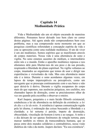 Capítulo 14
                   Mediunidade Prática

   Vida e Mediunidade são um só objeto encarado de maneiras
diferentes. Pensamos haver deixado isso bem claro no correr
destas páginas. Até agora ainda não compreendemos bem esse
problema, mas a sua compreensão neste momento em que as
pesquisas científicas referendam a concepção espírita da vida e
esta se apresenta como uma realidade mediúnica. O ato de viver
é um ato mediúnico. Somos espíritos que se manifestam através
de corpos materiais. Nossa vida é uma alternância de sono e
vigília. No sono estamos ausentes do médium, o intermediário
entre nós e o mundo. Então o aparelho mediúnico repousa e nos
afastamos dele para libertar-nos do seu peso e da sua pressão,
respirando a liberdade do plano espiritual. Na vigília voltamos ao
corpo, imantados ao organismo que temos de usar e dirigir nas
experiências e vicissitudes da vida. Mas esta alternância maior
não é a única. Durante o sono acordamos algumas vezes, em
lapsos de tempo imperceptíveis ou perceptíveis, como um
navegante que se preocupa continuamente com o seu barco e não
quer deixá-lo à deriva. Durante a vigília escapamos do corpo
mais do que supomos, nas ausências psíquicas, nos cochilos, nos
chamados lapsos de distração, como se precisássemos olhar de
vez em quando pela escotilha e observar o roteiro.
   Karl Jaspers, psiquiatra e o mais lúcido filósofo existencial,
estabeleceu a lei de alternância na definição da existência: a lei
do dia e a lei da noite. A existência é apenas comunicação regida
pela lei diurna, é ordenação das coisas buscando a liberdade e a
claridade; a lei noturna é paixão, ímpeto de destruição,
obscuridade, vinculação do homem à terra e ao sangue. A noite e
o dia deixam de ser apenas fenômenos de rotação terrena, para
marcar também os ritmos da transcendência humana, que se
passa entre dois mundos solidários e contraditórios, nessa visão
dialética da vida e da morte. Jaspers declara: "Eu sou existência".
 