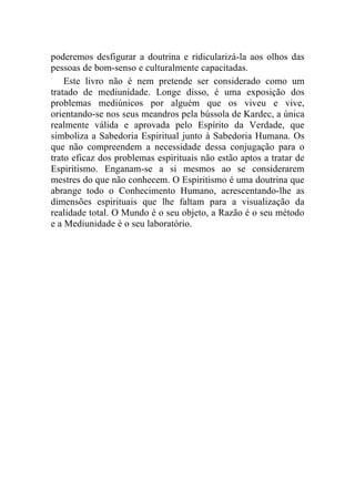 poderemos desfigurar a doutrina e ridicularizá-la aos olhos das
pessoas de bom-senso e culturalmente capacitadas.
    Este livro não é nem pretende ser considerado como um
tratado de mediunidade. Longe disso, é uma exposição dos
problemas mediúnicos por alguém que os viveu e vive,
orientando-se nos seus meandros pela bússola de Kardec, a única
realmente válida e aprovada pelo Espírito da Verdade, que
simboliza a Sabedoria Espiritual junto à Sabedoria Humana. Os
que não compreendem a necessidade dessa conjugação para o
trato eficaz dos problemas espirituais não estão aptos a tratar de
Espiritismo. Enganam-se a si mesmos ao se considerarem
mestres do que não conhecem. O Espiritismo é uma doutrina que
abrange todo o Conhecimento Humano, acrescentando-lhe as
dimensões espirituais que lhe faltam para a visualização da
realidade total. O Mundo é o seu objeto, a Razão é o seu método
e a Mediunidade é o seu laboratório.
 