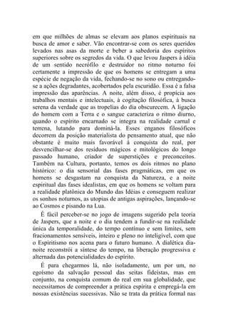 em que milhões de almas se elevam aos planos espirituais na
busca de amor e saber. Vão encontrar-se com os seres queridos
levados nas asas da morte e beber a sabedoria dos espíritos
superiores sobre os segredos da vida. O que levou Jaspers à idéia
de um sentido necrófilo e destruidor no ritmo noturno foi
certamente a impressão de que os homens se entregam a uma
espécie de negação da vida, fechando-se no sono ou entregando-
se a ações degradantes, acobertados pela escuridão. Essa é a falsa
impressão das aparências. A noite, além disso, é propícia aos
trabalhos mentais e intelectuais, à cogitação filosófica, à busca
serena da verdade que as tropelias do dia obscurecem. A ligação
do homem com a Terra e o sangue caracteriza o ritmo diurno,
quando o espírito encarnado se integra na realidade carnal e
terrena, lutando para dominá-la. Esses enganos filosóficos
decorrem da posição materialista do pensamento atual, que não
obstante é muito mais favorável à conquista do real, por
desvencilhar-se dos resíduos mágicos e mitológicos do longo
passado humano, criador de superstições e preconceitos.
Também na Cultura, portanto, temos os dois ritmos no plano
histórico: o dia sensorial das fases pragmáticas, em que os
homens se desgastam na conquista da Natureza, e a noite
espiritual das fases idealistas, em que os homens se voltam para
a realidade platônica do Mundo das Idéias e conseguem realizar
os sonhos noturnos, as utopias de antigas aspirações, lançando-se
ao Cosmos e pisando na Lua.
    É fácil perceber-se no jogo de imagens sugerido pela teoria
de Jaspers, que a noite e o dia tendem a fundir-se na realidade
única da temporalidade, do tempo contínuo e sem limites, sem
fracionamentos sensíveis, inteiro e pleno no inteligível, com que
o Espiritismo nos acena para o futuro humano. A dialética dia-
noite reconstrói a síntese do tempo, na liberação progressiva e
alternada das potencialidades do espírito.
    É para chegarmos lá, não isoladamente, um por um, no
egoísmo da salvação pessoal das seitas fideístas, mas em
conjunto, na conquista comum do real em sua globalidade, que
necessitamos de compreender a prática espírita e empregá-la em
nossas existências sucessivas. Não se trata da prática formal nas
 