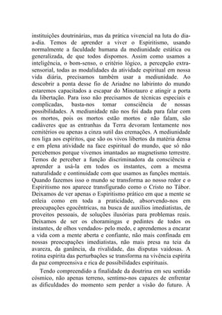 instituições doutrinárias, mas da prática vivencial na luta do dia-
a-dia. Temos de aprender a viver o Espiritismo, usando
normalmente a faculdade humana da mediunidade estática ou
generalizada, de que todos dispomos. Assim como usamos a
inteligência, o bom-senso, o critério lógico, a percepção extra-
sensorial, todas as modalidades da atividade espiritual em nossa
vida diária, precisamos também usar a mediunidade. Ao
descobrir a ponta desse fio de Ariadne no labirinto do mundo
estaremos capacitados a escapar do Minotauro e atingir a porta
da libertação. Para isso não precisamos de técnicas especiais e
complicadas, basta-nos tomar consciência de nossas
possibilidades. A mediunidade não nos foi dada para falar com
os mortos, pois os mortos estão mortos e não falam, são
cadáveres que as entranhas da Terra devoram lentamente nos
cemitérios ou apenas a cinza sutil das cremações. A mediunidade
nos liga aos espíritos, que são os vivos libertos da matéria densa
e em plena atividade na face espiritual do mundo, que só não
percebemos porque vivemos imantados ao magnetismo terrestre.
Temos de perceber a função discriminadora da consciência e
aprender a usá-la em todos os instantes, com a mesma
naturalidade e continuidade com que usamos as funções mentais.
Quando fazemos isso o mundo se transforma ao nosso redor e o
Espiritismo nos aparece transfigurado como o Cristo no Tábor.
Deixamos de ver apenas o Espiritismo prático em que a mente se
enleia como em toda a praticidade, absorvendo-nos em
preocupações egocêntricas, na busca de auxílios imediatistas, de
proveitos pessoais, de soluções ilusórias para problemas reais.
Deixamos de ser os choramingas e pedintes de todos os
instantes, de olhos vendados- pelo medo, e aprendemos a encarar
a vida com a mente aberta e confiante, não mais confinada em
nossas preocupações imediatistas, não mais presa na teia da
avareza, da ganância, da rivalidade, das disputas vaidosas. A
rotina espírita das perturbações se transforma na vivência espírita
da paz compreensiva e rica de possibilidades espirituais.
    Tendo compreendido a finalidade da doutrina em seu sentido
cósmico, não apenas terreno, sentimo-nos capazes de enfrentar
as dificuldades do momento sem perder a visão do futuro. À
 