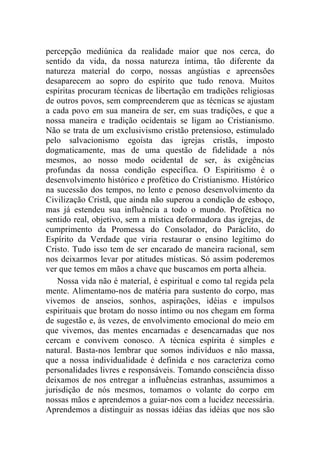 percepção mediúnica da realidade maior que nos cerca, do
sentido da vida, da nossa natureza íntima, tão diferente da
natureza material do corpo, nossas angústias e apreensões
desaparecem ao sopro do espírito que tudo renova. Muitos
espíritas procuram técnicas de libertação em tradições religiosas
de outros povos, sem compreenderem que as técnicas se ajustam
a cada povo em sua maneira de ser, em suas tradições, e que a
nossa maneira e tradição ocidentais se ligam ao Cristianismo.
Não se trata de um exclusivismo cristão pretensioso, estimulado
pelo salvacionismo egoísta das igrejas cristãs, imposto
dogmaticamente, mas de uma questão de fidelidade a nós
mesmos, ao nosso modo ocidental de ser, às exigências
profundas da nossa condição específica. O Espiritismo é o
desenvolvimento histórico e profético do Cristianismo. Histórico
na sucessão dos tempos, no lento e penoso desenvolvimento da
Civilização Cristã, que ainda não superou a condição de esboço,
mas já estendeu sua influência a todo o mundo. Profética no
sentido real, objetivo, sem a mística deformadora das igrejas, de
cumprimento da Promessa do Consolador, do Paráclito, do
Espírito da Verdade que viria restaurar o ensino legítimo do
Cristo. Tudo isso tem de ser encarado de maneira racional, sem
nos deixarmos levar por atitudes místicas. Só assim poderemos
ver que temos em mãos a chave que buscamos em porta alheia.
    Nossa vida não é material, é espiritual e como tal regida pela
mente. Alimentamo-nos de matéria para sustento do corpo, mas
vivemos de anseios, sonhos, aspirações, idéias e impulsos
espirituais que brotam do nosso íntimo ou nos chegam em forma
de sugestão e, às vezes, de envolvimento emocional do meio em
que vivemos, das mentes encarnadas e desencarnadas que nos
cercam e convivem conosco. A técnica espírita é simples e
natural. Basta-nos lembrar que somos indivíduos e não massa,
que a nossa individualidade é definida e nos caracteriza como
personalidades livres e responsáveis. Tomando consciência disso
deixamos de nos entregar a influências estranhas, assumimos a
jurisdição de nós mesmos, tomamos o volante do corpo em
nossas mãos e aprendemos a guiar-nos com a lucidez necessária.
Aprendemos a distinguir as nossas idéias das idéias que nos são
 