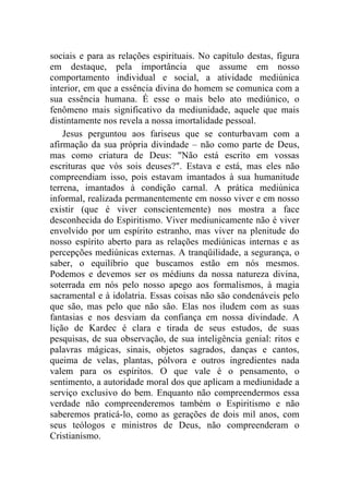 sociais e para as relações espirituais. No capítulo destas, figura
em destaque, pela importância que assume em nosso
comportamento individual e social, a atividade mediúnica
interior, em que a essência divina do homem se comunica com a
sua essência humana. É esse o mais belo ato mediúnico, o
fenômeno mais significativo da mediunidade, aquele que mais
distintamente nos revela a nossa imortalidade pessoal.
    Jesus perguntou aos fariseus que se conturbavam com a
afirmação da sua própria divindade – não como parte de Deus,
mas como criatura de Deus: "Não está escrito em vossas
escrituras que vós sois deuses?". Estava e está, mas eles não
compreendiam isso, pois estavam imantados à sua humanitude
terrena, imantados à condição carnal. A prática mediúnica
informal, realizada permanentemente em nosso viver e em nosso
existir (que é viver conscientemente) nos mostra a face
desconhecida do Espiritismo. Viver mediunicamente não é viver
envolvido por um espírito estranho, mas viver na plenitude do
nosso espírito aberto para as relações mediúnicas internas e as
percepções mediúnicas externas. A tranqüilidade, a segurança, o
saber, o equilíbrio que buscamos estão em nós mesmos.
Podemos e devemos ser os médiuns da nossa natureza divina,
soterrada em nós pelo nosso apego aos formalismos, à magia
sacramental e à idolatria. Essas coisas não são condenáveis pelo
que são, mas pelo que não são. Elas nos iludem com as suas
fantasias e nos desviam da confiança em nossa divindade. A
lição de Kardec é clara e tirada de seus estudos, de suas
pesquisas, de sua observação, de sua inteligência genial: ritos e
palavras mágicas, sinais, objetos sagrados, danças e cantos,
queima de velas, plantas, pólvora e outros ingredientes nada
valem para os espíritos. O que vale é o pensamento, o
sentimento, a autoridade moral dos que aplicam a mediunidade a
serviço exclusivo do bem. Enquanto não compreendermos essa
verdade não compreenderemos também o Espiritismo e não
saberemos praticá-lo, como as gerações de dois mil anos, com
seus teólogos e ministros de Deus, não compreenderam o
Cristianismo.
 