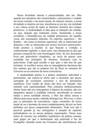 Nossa divindade interna é potencialidade, não ato. Mas
quando nos afastamos das exterioridades e procuramos a verdade
em nosso coração e em nossa mente, de maneira sincera, a nossa
divindade se atualiza em nós, transforma-se em ato, em realidade
e nos coloca acima de todas as fantasias ilusórias dos tempos
primitivos. A mediunidade se abre para as intuições da verdade,
ou seja, daquilo que realmente existe, iluminando a nossa
existência e afastando-nos da vaidade pretensiosa, do orgulho
vazio, das encenações ridículas. Os espíritos superiores – diz
Kardec – são como os homens superiores: não se interessam por
fantasias e não se interessam por nossos louvores interesseiros.
Estão prontos a auxiliar os que buscam a verdade, o
conhecimento legítimo, o amor puro, mas distanciam-se dos que
pensam conquistá-los com homenagens tolas. Se nos deixarmos
levar por palavrórios eloqüentes, ao invés de pensar com
seriedade nos princípios da doutrina, ficaremos com os
palavrórios. Cada qual escolhe o que quer e não tem do que
reclamar. A escolha é nossa, mas as conseqüências decorrem das
leis naturais que são as próprias leis de Deus na estrutura do
Universo ou na estrutura da nossa consciência.
    A mediunidade prática é a prática mediúnica individual e
permanente, um manter-se alerta ante o momento que passa,
carregado de excitações sensoriais e rico de percepções
espirituais. Esse estado de alerta não deve ser forçado, mas
mantido com espontaneidade. Para estarmos mediunicamente
alertas basta não nos entregarmos à hipnose da matéria, não nos
apegarmos apenas à realidade exterior, percebendo ao mesmo
tempo a nossa realidade interna, o fluir das idéias nossas e
alheias pela nossa mente, sabendo distingui-las. Para isso, é claro
que os princípios da consciência, vigias constantes do nosso
modo de ser e portanto do nosso comportamento, devem ser bem
definidos em nossa compreensão doutrinária. Tudo isso não é
possível quando já nos entregamos à atuação de espíritos
perturbadores ou às nossas próprias inquietações. Nesse caso
temos de recorrer aos trabalhos mediúnicos da prática comum,
num grupo em que a doutrinação seja praticada à luz do
Evangelho. Quando assim nos livrarmos das interferências dos
 