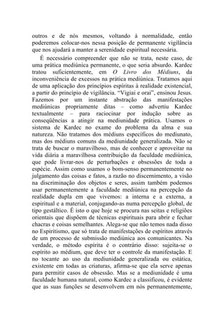 outros e de nós mesmos, voltando à normalidade, então
poderemos colocar-nos nessa posição de permanente vigilância
que nos ajudará a manter a serenidade espiritual necessária.
    É necessário compreender que não se trata, neste caso, de
uma prática mediúnica permanente, o que seria absurdo. Kardec
tratou suficientemente, em O Livro dos Médiuns, da
inconveniência de excessos na prática mediúnica. Tratamos aqui
de uma aplicação dos princípios espíritas à realidade existencial,
a partir do princípio de vigilância. “Vigiai e orai”, ensinou Jesus.
Fazemos por um instante abstração das manifestações
mediúnicas propriamente ditas – como advertiu Kardec
textualmente – para raciocinar por indução sobre as
conseqüências a atingir na mediunidade prática. Usamos o
sistema de Kardec no exame do problema da alma e sua
natureza. Não tratamos dos médiuns específicos do mediunato,
mas dos médiuns comuns da mediunidade generalizada. Não se
trata de buscar o maravilhoso, mas de conhecer e aproveitar na
vida diária a maravilhosa contribuição da faculdade mediúnica,
que pode livrar-nos de perturbações e obsessões de toda a
espécie. Assim como usamos o bom-senso permanentemente no
julgamento das coisas e fatos, a razão no discernimento, a visão
na discriminação dos objetos e seres, assim também podemos
usar permanentemente a faculdade mediúnica na percepção da
realidade dupla em que vivemos: a interna e a externa, a
espiritual e a material, conjugando-as numa percepção global, de
tipo gestáltico. É isto o que hoje se procura nas seitas e religiões
orientais que dispõem de técnicas espirituais para abrir e fechar
chacras e coisas semelhantes. Alega-se que não temos nada disso
no Espiritismo, que só trata de manifestações de espíritos através
de um processo de submissão mediúnica aos comunicantes. Na
verdade, o método espírita é o contrário disso: sujeita-se o
espírito ao médium, que deve ter o controle da manifestação. E
no tocante ao uso da mediunidade generalizada ou estática,
existente em todas as criaturas, afirma-se que ela serve apenas
para permitir casos de obsessão. Mas se a mediunidade é uma
faculdade humana natural, como Kardec a classificou, é evidente
que as suas funções se desenvolvem em nós permanentemente,
 