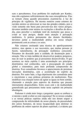 sem o percebermos. Esse problema foi explicado por Kardec,
mas não cogitamos suficientemente das suas conseqüências. Elas
se tornam claras quando procuramos examiná-las à luz do
princípio de vigilância. Da mesma maneira como estamos de
ouvidos atentos ao atravessar as ruas das grandes cidades, pois a
visão somente não basta para prevenir-nos dos vários perigos,
devemos também estar atentos às excitações e desafios do dia-a-
dia, para perceber a realidade total do momento que passa e
evitar os seus perigos, dando mais atenção à percepção
mediúnica. À prática permanente das demais faculdades,
devemos juntar a mediunidade prática em nossa relação
permanente com as coisas e os seres.
    Não estamos ensinando uma técnica de aperfeiçoamento
místico, mas apenas o uso necessário, que muitas pessoas já
fazem, naturalmente, da percepção mediúnica consciente.
Passamos do descuido para o cuidado, da desatenção para a
atenção. Não se trata também de desenvolver poderes psíquicos,
mas de usar os poderes que já possuímos desenvolvidos. O que
acontece no meio espírita é uma acomodação aos princípios
doutrinários mal conhecidos, sem a preocupação do estudo
global e sistemático, para mais profunda compreensão da
doutrina. Esse comodismo favorece o aparecimento de pretensas
inovações doutrinárias, sem a assimilação do espírito da
doutrina. Por outro lado, a fuga deprimente dos comodistas para
o sincretismo e suas práticas primárias do mediunismo. Para
modificar essa situação temos de agitar as águas no bom sentido,
chamando a atenção para aspectos da doutrina que passam
inteiramente despercebidos. Entre esses está o da mediunidade
generalizada que procuramos tratar neste capítulo em primeira
abordagem.
    Podemos ir ainda mais longe e perguntar: quem se conhece a
si mesmo e pode avaliar-se com segurança? Se os nossos estudos
e as nossas práticas espíritas ainda não nos deram sequer a
compreensão da inferioridade do nosso planeta, da precariedade
dos juízos humanos, da nossa incapacidade para dominar os
problemas de ordem superior do plano espiritual, é evidente que
 