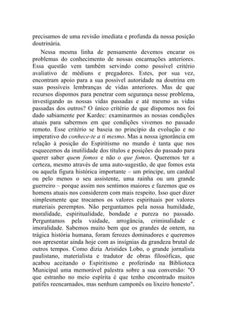 precisamos de uma revisão imediata e profunda da nossa posição
doutrinária.
    Nessa mesma linha de pensamento devemos encarar os
problemas do conhecimento de nossas encarnações anteriores.
Essa questão vem também servindo como possível critério
avaliativo de médiuns e pregadores. Estes, por sua vez,
encontram apoio para a sua possível autoridade na doutrina em
suas possíveis lembranças de vidas anteriores. Mas de que
recursos dispomos para penetrar com segurança nesse problema,
investigando as nossas vidas passadas e até mesmo as vidas
passadas dos outros? O único critério de que dispomos nos foi
dado sabiamente por Kardec: examinarmos as nossas condições
atuais para sabermos em que condições vivemos no passado
remoto. Esse critério se baseia no princípio da evolução e no
imperativo do conhece-te a ti mesmo. Mas a nossa ignorância em
relação à posição do Espiritismo no mundo é tanta que nos
esquecemos da inutilidade dos títulos e posições do passado para
querer saber quem fomos e não o que fomos. Queremos ter a
certeza, mesmo através de uma auto-sugestão, de que fomos esta
ou aquela figura histórica importante – um príncipe, um cardeal
ou pelo menos o seu assistente, uma rainha ou um grande
guerreiro – porque assim nos sentimos maiores e fazemos que os
homens atuais nos considerem com mais respeito. Isso quer dizer
simplesmente que trocamos os valores espirituais por valores
materiais peremptos. Não perguntamos pela nossa humildade,
moralidade, espiritualidade, bondade e pureza no passado.
Perguntamos pela vaidade, arrogância, criminalidade e
imoralidade. Sabemos muito bem que os grandes de ontem, na
trágica história humana, foram ferozes dominadores e queremos
nos apresentar ainda hoje com as insígnias da grandeza brutal de
outros tempos. Como dizia Aristides Lobo, o grande jornalista
paulistano, materialista e tradutor de obras filosóficas, que
acabou aceitando o Espiritismo e proferindo na Biblioteca
Municipal uma memorável palestra sobre a sua conversão: "O
que estranho no meio espírita é que tenho encontrado muitos
patifes reencarnados, mas nenhum camponês ou lixeiro honesto".
 