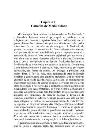 Capítulo 1
                Conceito de Mediunidade

    Médium quer dizer medianeiro, intermediário. Mediunidade é
a faculdade humana, natural, pela qual se estabelecem as
relações entre homens e espíritos. Não é um poder oculto que se
possa desenvolver através de práticas rituais ou pelo poder
misterioso de um iniciado ou de um guru. A Mediunidade
pertence ao campo da comunicação. Desenvolve-se naturalmente
nas pessoas de maior sensibilidade para a captação mental e
sensorial de coisas e fatos do mundo espiritual que nos cerca e
nos afeta com as suas vibrações psíquicas e afetivas. Da mesma
forma que a inteligência e as demais faculdades humanas, a
Mediunidade se desenvolve no processo de relação. Geralmente
o seu desenvolvimento é cíclico, ou seja, processa-se por etapas
sucessivas, em forma de espiral. As crianças a possuem, por
assim dizer, à flor da pele, mas resguardada pela influência
benéfica e controladora dos espíritos protetores, que as religiões
chamam de anjos da guarda. Nessa fase infantil as manifestações
mediúnicas são mais de caráter anímico; a criança projeta a sua
alma nas coisas e nos seres que a rodeiam, recebem as intuições
orientadoras dos seus protetores, às vezes vêem e denunciam a
presença de espíritos e não raro transmitem avisos e recados dos
espíritos aos familiares, de maneira positiva e direta ou de
maneira simbólica e indireta. Quando passam dos sete ou oito
anos integram-se melhor no condiciona-mento da vida terrena,
desligando-se progressivamente das relações espirituais e dando
mais importância às relações humanas. O espírito se ajusta no
seu escafandro para enfrentar os problemas do mundo. Fecha-se
o primeiro ciclo mediúnico para, a seguir, abrir-se o segundo.
Considera-se então que a criança não tem mediunidade, a fase
anterior é levada à conta da imaginação e da fabulação infantis.
    É geralmente na adolescência, a partir dos doze ou treze anos,
que se inicia o segundo ciclo. No primeiro ciclo só se deve
 