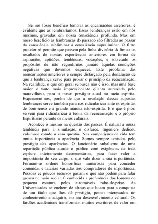 Se nos fosse benéfico lembrar as encarnações anteriores, é
evidente que as lembraríamos. Essas lembranças estão em nós
mesmos, gravadas em nossa consciência profunda. Mas em
nosso benefício as lembranças do passado são filtradas ao passar
da consciência subliminar à consciência supraliminar. O filtro
protetor só permite que passem pela linha divisória de limiar os
resultados de nossas experiências anteriores em forma de
aspirações, aptidões, tendências, vocações, e sobretudo os
propósitos de não regredirmos jamais àquelas condições
negativas que devemos esquecer. Este problema das
reencarnações anteriores é sempre disfarçado pela declaração de
que a lembrança serve para provar o princípio da reencarnação.
Na realidade, o que em geral se busca não é isso, mas uma base
maior e tanto mais impressionante quanto aureolada pelo
maravilhoso, para o nosso prestígio atual no meio espírita.
Esquecemo-nos, porém de que a revelação dessas supostas
lembranças serve também para nos ridicularizar ante os espíritas
de bom-senso e a grande maioria não-espírita. E o que é pior:
servem para ridicularizar a teoria da reencarnação e o próprio
Espiritismo perante os meios culturais.
   Acontece o mesmo na questão dos passes. É natural a nossa
tendência para a simulação, o disfarce. Ingeniero dedicou
volumoso estudo a essa questão. Nas competições da vida tem
muita importância a aparência. Somos sempre tentados pelo
prestígio das aparências. O funcionário subalterno de uma
repartição pública aturde o público com exigências de toda
espécie, inteiramente desnecessárias, para fazer valer a
importância do seu cargo, o que vale dizer a sua importância.
Formam-se ordens honoríficas numerosas para conceder
comendas e latarias variadas aos compradores de importância.
Pessoas de poucos recursos gastam o que não podem para falar
grosso no meio social. É conhecida a preferência dos homens de
pequena estatura pelos automóveis rabo-de-peixe. As
Universidades se enchem de alunos que lutam para a conquista
de um título que lhes dê prestígio, pouco interessados no
conhecimento a adquirir, no seu desenvolvimento cultural. Os
fardões acadêmicos transformam muitos escritores de valor em
 