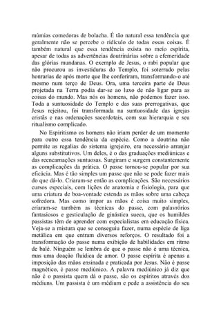 múmias comedoras de bolacha. É tão natural essa tendência que
geralmente não se percebe o ridículo de todas essas coisas. É
também natural que essa tendência exista no meio espírita,
apesar de todas as advertências doutrinárias sobre a efemeridade
das glórias mundanas. O exemplo de Jesus, o rabi popular que
não procurou as investiduras do Templo, foi soterrado pelas
honrarias de após morte que lhe conferiram, transformando-o até
mesmo num terço de Deus. Ora, uma terceira parte de Deus
projetada na Terra podia dar-se ao luxo de não ligar para as
coisas do mundo. Mas nós os homens, não podemos fazer isso.
Toda a suntuosidade do Templo e das suas prerrogativas, que
Jesus rejeitou, foi transformada na suntuosidade das igrejas
cristãs e nas ordenações sacerdotais, com sua hierarquia e seu
ritualismo complicado.
    No Espiritismo os homens não iriam perder de um momento
para outro essa tendência da espécie. Como a doutrina não
permite as regalias do sistema igrejeiro, era necessário arranjar
alguns substitutivos. Um deles, é o das graduações mediúnicas e
das reencarnações suntuosas. Surgiram e surgem constantemente
as complicações da prática. O passe tornou-se popular por sua
eficácia. Mas é tão simples um passe que não se pode fazer mais
do que dá-lo. Criaram-se então as complicações. São necessários
cursos especiais, com lições de anatomia e fisiologia, para que
uma criatura de boa-vontade estenda as mãos sobre uma cabeça
sofredora. Mas como impor as mãos é coisa muito simples,
criaram-se também as técnicas do passe, com palavrórios
fantasiosos e gesticulação de ginástica sueca, que os humildes
passistas têm de aprender com especialistas em educação física.
Veja-se a mistura que se conseguiu fazer, numa espécie de liga
metálica em que entram diversos reforços. O resultado foi a
transformação do passe numa exibição de habilidades em ritmo
de balé. Ninguém se lembra de que o passe não é uma técnica,
mas uma doação fluídica de amor. O passe espírita é apenas a
imposição das mãos ensinada e praticada por Jesus. Não é passe
magnético, é passe mediúnico. A palavra mediúnico já diz que
não é o passista quem dá o passe, são os espíritos através dos
médiuns. Um passista é um médium e pede a assistência do seu
 