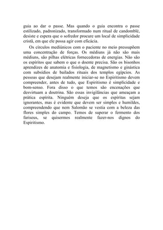 guia ao dar o passe. Mas quando o guia encontra o passe
estilizado, padronizado, transformado num ritual de candomblé,
desiste e espera que o sofredor procure um local de simplicidade
cristã, em que ele possa agir com eficácia.
    Os círculos mediúnicos com o paciente no meio pressupõem
uma concentração de forças. Os médiuns já não são mais
médiuns, são pilhas elétricas fornecedoras de energias. Não são
os espíritos que sabem o que o doente precisa. São os bisonhos
aprendizes de anatomia e fisiologia, de magnetismo e ginástica
com subsídios de bailados rituais dos templos egípcios. As
pessoas que desejam realmente iniciar-se no Espiritismo devem
compreender, antes de tudo, que Espiritismo é simplicidade e
bom-senso. Fora disso o que temos são encenações que
desvirtuam a doutrina. São essas invigilâncias que ameaçam a
prática espírita. Ninguém deseja que os espíritas sejam
ignorantes, mas é evidente que devem ser simples e humildes,
compreendendo que nem Salomão se vestia com a beleza das
flores simples do campo. Temos de superar o fermento dos
fariseus, se quisermos realmente fazer-nos dignos do
Espiritismo.
 