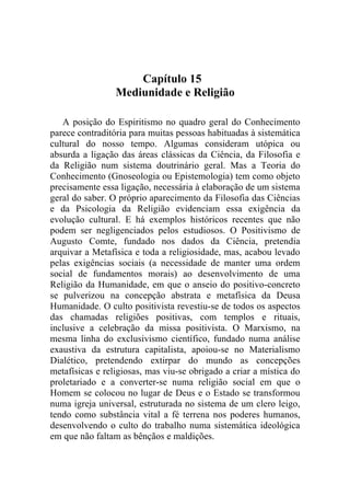 Capítulo 15
                 Mediunidade e Religião

   A posição do Espiritismo no quadro geral do Conhecimento
parece contraditória para muitas pessoas habituadas à sistemática
cultural do nosso tempo. Algumas consideram utópica ou
absurda a ligação das áreas clássicas da Ciência, da Filosofia e
da Religião num sistema doutrinário geral. Mas a Teoria do
Conhecimento (Gnoseologia ou Epistemologia) tem como objeto
precisamente essa ligação, necessária à elaboração de um sistema
geral do saber. O próprio aparecimento da Filosofia das Ciências
e da Psicologia da Religião evidenciam essa exigência da
evolução cultural. E há exemplos históricos recentes que não
podem ser negligenciados pelos estudiosos. O Positivismo de
Augusto Comte, fundado nos dados da Ciência, pretendia
arquivar a Metafísica e toda a religiosidade, mas, acabou levado
pelas exigências sociais (a necessidade de manter uma ordem
social de fundamentos morais) ao desenvolvimento de uma
Religião da Humanidade, em que o anseio do positivo-concreto
se pulverizou na concepção abstrata e metafísica da Deusa
Humanidade. O culto positivista revestiu-se de todos os aspectos
das chamadas religiões positivas, com templos e rituais,
inclusive a celebração da missa positivista. O Marxismo, na
mesma linha do exclusivismo científico, fundado numa análise
exaustiva da estrutura capitalista, apoiou-se no Materialismo
Dialético, pretendendo extirpar do mundo as concepções
metafísicas e religiosas, mas viu-se obrigado a criar a mística do
proletariado e a converter-se numa religião social em que o
Homem se colocou no lugar de Deus e o Estado se transformou
numa igreja universal, estruturada no sistema de um clero leigo,
tendo como substância vital a fé terrena nos poderes humanos,
desenvolvendo o culto do trabalho numa sistemática ideológica
em que não faltam as bênçãos e maldições.
 