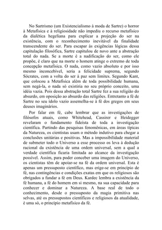 No Sartrismo (um Existencialismo à moda de Sartre) o horror
à Metafísica e à religiosidade não impediu o recurso metafísico
da dialética hegeliana para explicar a projeção do ser na
existência, com o reconhecimento inevitável da finalidade
transcendente do ser. Para escapar às exigências lógicas dessa
capitulação filosófica, Sartre capitulou de novo ante a abstração
total do nada. Se a morte é a nadificação do ser, como ele
propõe, é claro que na morte o homem atinge o extremo de toda
concepção metafísica. O nada, como vazio absoluto e por isso
mesmo inconcebível, seria a felicidade suprema, segundo
Sócrates, com a volta do ser à paz sem limites. Segundo Kant,
que colocou a Metafísica além de toda possibilidade humana,
sem negá-la, o nada só existiria no seu próprio conceito, uma
idéia vazia. Pois dessa abstração total Sartre fez a sua religião do
absurdo, em oposição ao absurdo das religiões. Entretanto a fé de
Sartre no seu ídolo vazio assemelha-se à fé dos gregos em seus
deuses imaginários.
    Por falar em fé, cabe lembrar que as investigações de
filósofos atuais, como Whitehead, Cassirer e Heidegger
revelaram o fundamento fideísta de toda a investigação
científica. Partindo das pesquisas fenomênicas, em áreas típicas
da Natureza, os cientistas usam o método indutivo para chegar a
conclusões unitárias e positivas. Mas a impossibilidade material
de submeter todo o Universo a esse processo os leva à dedução
racional da existência de uma ordem universal, sem a qual a
verdade científica ficaria limitada ao alcance da investigação
possível. Assim, para poder conceber uma imagem do Universo,
os cientistas têm de apoiar-se na fé da ordem universal. Esta é
apenas um pressuposto científico, mas erige-se em princípio de
fé, nas contingências e condições exatas em que os religiosos são
obrigados a fundar a fé em Deus. Kardec lembra a existência da
fé humana, a fé do homem em si mesmo, na sua capacidade para
conhecer e dominar a Natureza. A base real de todo o
conhecimento, desde o pressuposto da magia primitiva nas
selvas, até os pressupostos científicos e religiosos da atualidade,
é uma só, o princípio metafísico da fé.
 