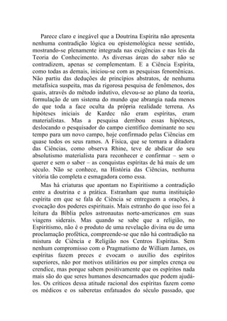 Parece claro e inegável que a Doutrina Espírita não apresenta
nenhuma contradição lógica ou epistemológica nesse sentido,
mostrando-se plenamente integrada nas exigências e nas leis da
Teoria do Conhecimento. As diversas áreas do saber não se
contradizem, apenas se complementam. E a Ciência Espírita,
como todas as demais, iniciou-se com as pesquisas fenomênicas.
Não partiu das deduções de princípios abstratos, de nenhuma
metafísica suspeita, mas da rigorosa pesquisa de fenômenos, dos
quais, através do método indutivo, elevou-se ao plano da teoria,
formulação de um sistema do mundo que abrangia nada menos
do que toda a face oculta da própria realidade terrena. As
hipóteses iniciais de Kardec não eram espíritas, eram
materialistas. Mas a pesquisa derribou essas hipóteses,
deslocando o pesquisador do campo científico dominante no seu
tempo para um novo campo, hoje confirmado pelas Ciências em
quase todos os seus ramos. A Física, que se tornara a ditadora
das Ciências, como observa Rhine, teve de abdicar do seu
absolutismo materialista para reconhecer e confirmar – sem o
querer e sem o saber – as conquistas espíritas de há mais de um
século. Não se conhece, na História das Ciências, nenhuma
vitória tão completa e esmagadora como essa.
    Mas há criaturas que apontam no Espiritismo a contradição
entre a doutrina e a prática. Estranham que numa instituição
espírita em que se fala de Ciência se entreguem a orações, à
evocação dos poderes espirituais. Mais estranho do que isso foi a
leitura da Bíblia pelos astronautas norte-americanos em suas
viagens siderais. Mas quando se sabe que a religião, no
Espiritismo, não é o produto de uma revelação divina ou de uma
proclamação profética, compreende-se que não há contradição na
mistura de Ciência e Religião nos Centros Espíritas. Sem
nenhum compromisso com o Pragmatismo de William James, os
espíritas fazem preces e evocam o auxílio dos espíritos
superiores, não por motivos utilitários ou por simples crença ou
crendice, mas porque sabem positivamente que os espíritos nada
mais são do que seres humanos desencarnados que podem ajudá-
los. Os críticos dessa atitude racional dos espíritas fazem como
os médicos e os saberetas enfatuados do século passado, que
 