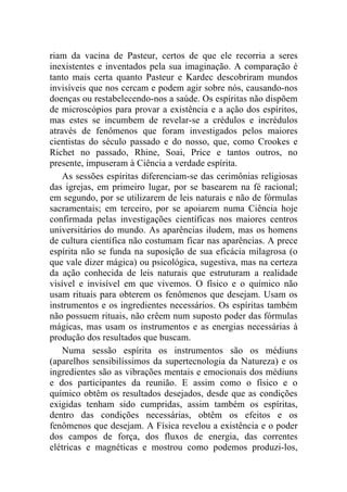 riam da vacina de Pasteur, certos de que ele recorria a seres
inexistentes e inventados pela sua imaginação. A comparação é
tanto mais certa quanto Pasteur e Kardec descobriram mundos
invisíveis que nos cercam e podem agir sobre nós, causando-nos
doenças ou restabelecendo-nos a saúde. Os espíritas não dispõem
de microscópios para provar a existência e a ação dos espíritos,
mas estes se incumbem de revelar-se a crédulos e incrédulos
através de fenômenos que foram investigados pelos maiores
cientistas do século passado e do nosso, que, como Crookes e
Richet no passado, Rhine, Soai, Price e tantos outros, no
presente, impuseram à Ciência a verdade espírita.
    As sessões espíritas diferenciam-se das cerimônias religiosas
das igrejas, em primeiro lugar, por se basearem na fé racional;
em segundo, por se utilizarem de leis naturais e não de fórmulas
sacramentais; em terceiro, por se apoiarem numa Ciência hoje
confirmada pelas investigações científicas nos maiores centros
universitários do mundo. As aparências iludem, mas os homens
de cultura científica não costumam ficar nas aparências. A prece
espírita não se funda na suposição de sua eficácia milagrosa (o
que vale dizer mágica) ou psicológica, sugestiva, mas na certeza
da ação conhecida de leis naturais que estruturam a realidade
visível e invisível em que vivemos. O físico e o químico não
usam rituais para obterem os fenômenos que desejam. Usam os
instrumentos e os ingredientes necessários. Os espíritas também
não possuem rituais, não crêem num suposto poder das fórmulas
mágicas, mas usam os instrumentos e as energias necessárias à
produção dos resultados que buscam.
    Numa sessão espírita os instrumentos são os médiuns
(aparelhos sensibilíssimos da supertecnologia da Natureza) e os
ingredientes são as vibrações mentais e emocionais dos médiuns
e dos participantes da reunião. E assim como o físico e o
químico obtêm os resultados desejados, desde que as condições
exigidas tenham sido cumpridas, assim também os espíritas,
dentro das condições necessárias, obtêm os efeitos e os
fenômenos que desejam. A Física revelou a existência e o poder
dos campos de força, dos fluxos de energia, das correntes
elétricas e magnéticas e mostrou como podemos produzi-los,
 