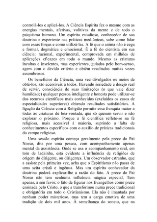 controlá-los e aplicá-los. A Ciência Espírita fez o mesmo com as
energias mentais, afetivas, volitivas da mente e de todo o
psiquismo humano. Um espírita estudioso, conhecedor de sua
doutrina e experiente nas práticas mediúnicas, sabe como lidar
com essas forças e como utilizá-las. A fé que o anima não é cega
e formal, dogmática e emocional. É a fé do cientista em sua
ciência: racional, experimental, comprovada em milhões de
aplicações eficazes em todo o mundo. Mesmo as criaturas
incultas e inscientes, mas experientes, guiadas pelo bom-senso,
agem com o devido critério e obtêm resultados muitas vezes
assombrosos.
    Os benefícios da Ciência, uma vez divulgados os meios de
obtê-los, são acessíveis a todos. Havendo seriedade e desejo real
de servir, consciência de suas limitações (o que vale dizer
humildade) qualquer pessoa inteligente e honesta pode utilizar-se
dos recursos científicos mais conhecidos (excluídos os casos de
especialidades superiores) obtendo resultados satisfatórios. A
ligação da Ciência com a Religião permite essa franquia maior a
todas as criaturas de boa-vontade, que só querem servir e não
explorar o próximo. Porque a fé científica reflete-se na fé
religiosa, mais acessível à maioria, suprindo a falta de
conhecimentos específicos com o auxílio de práticas tradicionais
do campo religioso.
    Uma sessão espírita começa geralmente pela prece do Pai
Nosso, dita por uma pessoa, com acompanhamento apenas
mental da assistência. Onde se usa o acompanhamento oral, em
tom de ladainha, está evidente a influência de religiões de
origem do dirigente, ou dirigentes. Um observador estranho, que
a assiste pela primeira vez, acha que o Espiritismo não passa de
uma seita cristã e ingênua. Mas um espírita conhecedor da
doutrina poderá explicar-lhe a razão do fato. A prece do Pai
Nosso não tem nenhuma influência mágica especial. Tem
apenas, a seu favor, o fato de figurar nos Evangelhos como prece
ensinada pelo Cristo, o que a transformou numa prece tradicional
e obrigatória em todo o Cristianismo. Ela não é imantada por
nenhum poder misterioso, mas tem a carga emotiva de uma
tradição de dois mil anos. À semelhança do soneto, que na
 