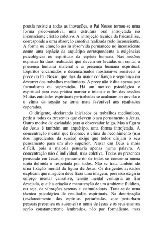 poesia resiste a todas as inovações, o Pai Nosso tornou-se uma
forma psico-emotiva, uma estrutura oral introjetada no
inconsciente cristão coletivo. A introjeção técnica da Psicanálise,
corresponde a uma absorção emotiva realizada pelo inconsciente.
A forma ou emoção assim absorvida permanece no inconsciente
como uma espécie de arquétipo correspondente a exigências
psicológicas ou espirituais da espécie humana. Nas sessões
espíritas há duas realidades que devem ser levadas em conta: a
presença humana material e a presença humana espiritual.
Espíritos encarnados e desencarnados mostram-se sensíveis à
prece do Pai Nosso, que lhes dá maior confiança e segurança no
decorrer dos trabalhos mediúnicos. A prece não é dita apenas por
formalismo ou superstição. Há um motivo psicológico e
espiritual para essa prática marcar o início e o fim das sessões
Muitas entidades espirituais perturbadas se acalmam ao ouvi-la e
o clima da sessão se torna mais favorável aos resultados
esperados.
    O dirigente, declarando iniciados os trabalhos mediúnicos,
pede a todos os presentes que elevem o seu pensamento a Jesus.
Outro motivo de escândalo para o observador leigo. Mas a figura
de Jesus é também um arquétipo, uma forma introjetada. A
concentração mental que favorece o clima de recolhimento (um
dos ingredientes da sessão) exige que todos dirijam o seu
pensamento para um alvo superior. Pensar em Deus é mais
difícil, pois a maioria pensaria apenas numa palavra. A
concentração não é individual, mas coletiva. Todos os presentes
pensando em Jesus, o pensamento de todos se concentra numa
idéia definida e respeitada por todos. Não se trata também de
uma fixação mental da figura de Jesus. Os dirigentes avisados
explicam que ninguém deve fixar uma imagem, pois isso exigiria
esforço mental cansativo, tensão mental contrária ao fim
desejado, que é a criação e manutenção de um ambiente fluídico,
ou seja, de vibrações serenas e estimuladoras. Trata-se de uma
técnica psicológica de resultados espirituais. Na doutrinação
(esclarecimento dos espíritos perturbados, que perturbam
pessoas presentes ou ausentes) o nome de Jesus e os seus ensinos
serão constantemente lembrados, não por formalismo, mas
 