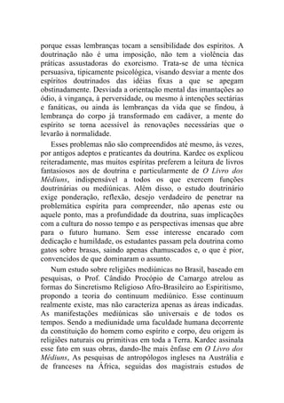porque essas lembranças tocam a sensibilidade dos espíritos. A
doutrinação não é uma imposição, não tem a violência das
práticas assustadoras do exorcismo. Trata-se de uma técnica
persuasiva, tipicamente psicológica, visando desviar a mente dos
espíritos doutrinados das idéias fixas a que se apegam
obstinadamente. Desviada a orientação mental das imantações ao
ódio, à vingança, à perversidade, ou mesmo à intenções sectárias
e fanáticas, ou ainda às lembranças da vida que se findou, à
lembrança do corpo já transformado em cadáver, a mente do
espírito se torna acessível às renovações necessárias que o
levarão à normalidade.
    Esses problemas não são compreendidos até mesmo, às vezes,
por antigos adeptos e praticantes da doutrina. Kardec os explicou
reiteradamente, mas muitos espíritas preferem a leitura de livros
fantasiosos aos de doutrina e particularmente de O Livro dos
Médiuns, indispensável a todos os que exercem funções
doutrinárias ou mediúnicas. Além disso, o estudo doutrinário
exige ponderação, reflexão, desejo verdadeiro de penetrar na
problemática espírita para compreender, não apenas este ou
aquele ponto, mas a profundidade da doutrina, suas implicações
com a cultura do nosso tempo e as perspectivas imensas que abre
para o futuro humano. Sem esse interesse encarado com
dedicação e humildade, os estudantes passam pela doutrina como
gatos sobre brasas, saindo apenas chamuscados e, o que é pior,
convencidos de que dominaram o assunto.
    Num estudo sobre religiões mediúnicas no Brasil, baseado em
pesquisas, o Prof. Cândido Procópio de Camargo atrelou as
formas do Sincretismo Religioso Afro-Brasileiro ao Espiritismo,
propondo a teoria do continuum mediúnico. Esse continuum
realmente existe, mas não caracteriza apenas as áreas indicadas.
As manifestações mediúnicas são universais e de todos os
tempos. Sendo a mediunidade uma faculdade humana decorrente
da constituição do homem como espírito e corpo, deu origem às
religiões naturais ou primitivas em toda a Terra. Kardec assinala
esse fato em suas obras, dando-lhe mais ênfase em O Livro dos
Médiuns, As pesquisas de antropólogos ingleses na Austrália e
de franceses na África, seguidas dos magistrais estudos de
 