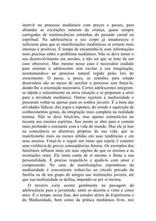 intervir no processo mediúnico com preces e passes, para
abrandar as excitações naturais da criança, quase sempre
carregadas de reminiscências estranhas do passado carnal ou
espiritual. Na adolescência o seu corpo já amadureceu o
suficiente para que as manifestações mediúnicas se tornem mais
intensas e positivas. É tempo de encaminhá-la com informações
mais precisas sobre o problema mediúnico. Não se deve tentar o
seu desenvolvimento em sessões, a não ser que se trate de um
caso obsessivo. Mas mesmo nesse caso é necessário cuidado
para orientar o adolescente sem excitar a sua imaginação,
acostumando-o ao processo natural regido pelas leis do
crescimento. O passe, a prece, as reuniões para estudo
doutrinário são os meios de auxiliar o processo sem forçá-lo,
dando-lhe a orientação necessária. Certos adolescentes integram-
se rápida e naturalmente na nova situação e se preparam a sério
para a atividade mediúnica. Outros rejeitam a mediunidade e
procuram voltar-se apenas para os sonhos juvenis. É a hora das
atividades lúdicas, dos jogos e esportes, do estudo e aquisição de
conhecimentos gerais, da integração mais completa na realidade
terrena. Não se deve forçá-los, mas apenas estimulá-los no
tocante aos ensinos espíritas. Sua mente se abre para o contato
mais profundo e constante com a vida do mundo. Mas ele já traz
na consciência as diretrizes próprias da sua vida, que se
manifestarão mais ou menos nítidas em suas tendências e em
seus anseios. Forçá-lo a seguir um rumo que repele é cometer
uma violência de graves conseqüências futuras. Os exemplos dos
familiares influem mais em suas opções do que os ensinos e as
exortações orais. Ele toma conta de si mesmo e firma a sua
personalidade. É preciso respeitá-lo e ajudá-lo com amor e
compreensão. No caso de manifestações espontâneas da
mediunidade é conveniente reduzi-las ao círculo privado da
família ou de um grupo de amigos nas instituições juvenis, até
que sua mediunidade se defina, impondo-se por si mesma.
    O terceiro ciclo ocorre geralmente na passagem da
adolescência para a juventude, entre os dezoito e vinte e cinco
anos. É o tempo, nessa fase, dos estudos sérios do Espiritismo e
da Mediunidade, bem como da prática mediúnica livre, nos
 