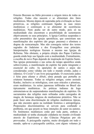 Ernesto Bozzano na Itália provaram a origem única de todas as
religiões. Todas elas nascem e se alimentam dos fatos
mediúnicos. Mesmo depois de superadas pela civilização as fases
primitivas, as religiões continuam ligadas às suas raízes
mediúnicas e continuam a se alimentar de ocorrências
mediúnicas. Nem podia ser de outro modo, pois só na
mediunidade elas encontram a possibilidade de sustentarem
objetivamente os seus princípios. A Igreja Católica suspendeu o
culto pneumático das igrejas apostólicas, que consistiam nas
manifestações dos espíritos (do grego: pneuma) e eliminou o
dogma da reencarnação. Mas não conseguiu retirar dos textos
sagrados do Judaísmo e dos Evangelhos esse princípio.
Interpretações teológicas fizeram o mesmo nas Igrejas da
Reforma. Não obstante, a própria eleição dos Papas Católicos
guarda ainda hoje sua ligação com a mediunidade. Formalmente,
a escolha do novo Papa depende de inspiração do Espírito Santo.
Nas igrejas protestantes e nas seitas do tempo apostólico ainda
sobreviventes, a manifestação do espírito faz parte integrante e
essencial do culto. As aparições de santos e anjos são
consideradas como válidas em todo o mundo cristão, judeu e
islâmico. O Corão3 é um livro psicografado. O exorcismo judeu
é feito para afastar o dibuki, alma penada que perturba as
criaturas humanas. Todas as religiões antigas, como assinala
Kardec, inclusive as mitológicas, com seus oráculos e pitonisas,
eram mediúnicas. As seitas japonesas infiltradas no Brasil são
tipicamente mediúnicas. As práticas indianas da Ioga
entremeiam-se de surpreendentes manifestações de espíritos. Os
sacramentos das religiões mais refinadas estão carregados de
magia, de heranças mágicas do mediunismo primitivo. Não se
pode fazer uma discriminação de religiões mediúnicas típicas,
que não encontre apoio na realidade histórica e antropológica.
Proposições discriminatórias só servem para confundir o
problema, em que pesem as boas intenções do autor ou autores.
Os fenômenos mediúnicos estão por toda parte, embora a
mediunidade só tenha alcançado cidadania no mundo civilizado
através do Espiritismo e das Ciências Psíquicas por ele
provocadas. À psicografia espírita, muito divulgada em todo o
mundo, opõe-se a psicografia católica, com alguns volumes já
 