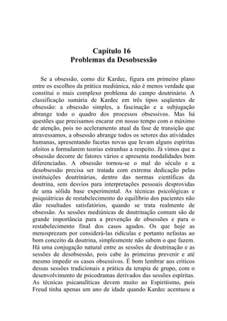 Capítulo 16
               Problemas da Desobsessão

    Se a obsessão, como diz Kardec, figura em primeiro plano
entre os escolhos da prática mediúnica, não é menos verdade que
constitui o mais complexo problema do campo doutrinário. A
classificação sumária de Kardec em três tipos seqüentes de
obsessão: a obsessão simples, a fascinação e a subjugação
abrange todo o quadro dos processos obsessivos. Mas há
questões que precisamos encarar em nosso tempo com o máximo
de atenção, pois no aceleramento atual da fase de transição que
atravessamos, a obsessão abrange todos os setores das atividades
humanas, apresentando facetas novas que levam alguns espíritas
afoitos a formularem teorias estranhas a respeito. Já vimos que a
obsessão decorre de fatores vários e apresenta modalidades bem
diferenciadas. A obsessão tornou-se o mal do século e a
desobsessão precisa ser tratada com extrema dedicação pelas
instituições doutrinárias, dentro das normas científicas da
doutrina, sem desvios para interpretações pessoais desprovidas
de uma sólida base experimental. As técnicas psicológicas e
psiquiátricas de restabelecimento do equilíbrio dos pacientes não
dão resultados satisfatórios, quando se trata realmente de
obsessão. As sessões mediúnicas de doutrinação comum são de
grande importância para a prevenção de obsessões e para o
restabelecimento final dos casos agudos. Os que hoje as
menosprezam por considerá-las ridículas e portanto nefastas ao
bom conceito da doutrina, simplesmente não sabem o que fazem.
Há uma conjugação natural entre as sessões de doutrinação e as
sessões de desobsessão, pois cabe às primeiras prevenir e até
mesmo impedir os casos obsessivos. É bom lembrar aos críticos
dessas sessões tradicionais a prática da terapia de grupo, com o
desenvolvimento de psicodramas derivados das sessões espíritas.
As técnicas psicanalíticas devem muito ao Espiritismo, pois
Freud tinha apenas um ano de idade quando Kardec acentuou a
 