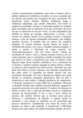 sexual é extremamente melindroso, pois tanto o homem como a
mulher dispõem de tendências de ambos os sexos, podendo cair
em desvios provocados por excitações de após nascimento. No
alcoolismo temos situação idêntica: tendências inatas e
tendências adquiridas, que atraem obsessores. Em todos os
campos de atividades viciosas os obsessores podem ser atraídos
pelos obsedados que se deixaram levar por excitações do meio
em que se educaram ou em que vivem. As más companhias que
influem no ânimo de crianças, adolescentes e jovens, e até
mesmo em adultos, podem levar qualquer pessoa a situações
penosas, e não são apenas companhias encarnadas, mas também
espíritos viciosos. O simples fato de morrer não modifica
ninguém. O sensual continua sensual depois da morte, o
alcoólatra não perde o seu vício, o bandido continua bandido. A
morte é apenas a libertação do corpo material, um
“descondicionamento”, com diz Chico Xavier. Liberto do
escafandro de carne e osso, a criatura humana sente-se em seu
corpo espiritual, que é o perispírito, modelo energético do corpo
que deixou na Terra e responsável por todas as funções vitais
daquele corpo. Dessa maneira, sentindo-se vivo e consciente de
si mesmo, o espírito continua apegado ao plano terreno, embora
já esteja na zona espiritual da crosta terrena. Descobre que não
pode mais obter as coisas materiais, mas descobre naturalmente
que pode sentir as sensações do mundo através dos que
continuam encarnados. Por isso é atraído por alguém que possa
dar-lhe as sensações desejadas, aproxima-se dele ou dela e
estabelece-se entre ambos a indução mediúnica do vampirismo.
A obsessão vampiresca é a mais difícil de se combater. Obsessor
e obsedado formam uma unidade sensorial dinâmica, apegada às
sensações grosseiras do corpo material. O cadáver do obsessor se
desfaz na terra, mas o corpo do obsedado socorre as exigências
sensuais do desencarnado. É isso o que o povo chama de
encosto, um espírito inferior que se encosta numa pessoa.
Forma-se o automatismo da indução: o espírito deseja as
sensações e esse desejo se transmite ao ser encarnado que
procura satisfazê-lo. Estabelecido esse ritmo de trocas, um
pertence ao outro e dele depende. A desobsessão é dificílima
nesses casos, pois ambos são criaturas humanas dotadas de livre-
 