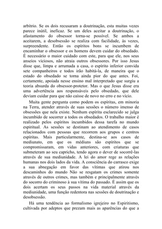 arbítrio. Se os dois recusaram a doutrinação, esta muitas vezes
parece inútil, ineficaz. Se um deles aceitar a doutrinação, o
afastamento do obsessor torna-se possível. Se ambos a
aceitarem, a desobsessão se realiza com facilidade, às vezes,
surpreendente. Então os espíritos bons se incumbem de
encaminhar o obsessor e os homens devem cuidar do obsedado.
É necessário o maior cuidado com este, para que ele, nos seus
anseios viciosos, não atraia outros obsessores. Por isso Jesus
disse que, limpa e arrumada a casa, o espírito inferior convida
sete companheiros e todos irão habitá-la, de maneira que o
estado do obsedado se torna ainda pior do que antes. Foi,
certamente, apoiada nesse ensino mal interpretado que surgiu a
teoria absurda do obsessor-protetor. Mas o que Jesus disse era
uma advertência aos responsáveis pelo obsedado, que dele
deviam cuidar para que não caísse de novo no erro e no vício.
    Muita gente pergunta como podem os espíritas, em minoria
na Terra, atender através de suas sessões o número imenso de
obsessões que nela existe. Nenhum espírita esclarecido se julga
incumbido de socorrer a todos os obsedados. O trabalho maior é
realizado pelos espíritos incumbidos dessa tarefa no mundo
espiritual. As sessões se destinam ao atendimento de casos
relacionados com pessoas que recorrem aos grupos e centros
espíritas. Mais particularmente, destina-se aos casos de
mediunato, em que os médiuns são espíritos que se
compromissaram, em vidas anteriores, com criaturas que
submeteram ao seu capricho, tendo agora o dever de socorrê-las
através de sua mediunidade. A lei do amor rege as relações
humanas nos dois lados da vida. A consciência do carrasco exige
a sua abnegação em favor das vítimas que atirou nos
descaminhos do mundo Não se resgatam os crimes somente
através de outros crimes, mas também e principalmente através
do socorro do criminoso à sua vítima do passado. É assim que os
dois acertam os seus passos na vida material através da
mediunidade, uma função redentora nas sessões de doutrinação e
desobsessão.
    Há uma tendência ao formalismo igrejeiro no Espiritismo,
cultivada por adeptos que prezam mais as aparências do que a
 