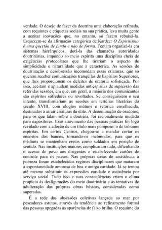 verdade. O desejo de fazer da doutrina uma elaboração refinada,
com requintes e etiquetas sociais na sua prática, leva muita gente
a aceitar inovações que, no entanto, só fazem rebaixá-la.
Esquecem-se da afirmação categórica de Kardec: O Espiritismo
é uma questão de fundo e não de forma. Tentam organizá-la em
sistemas hierárquicos, dotá-la das chamadas autoridades
doutrinárias, impondo ao meio espírita uma disciplina cheia de
exigências protocolares que lhe tirariam o aspecto de
simplicidade e naturalidade que a caracteriza. As sessões de
doutrinação e desobsessão incomodam essas criaturas, que só
querem receber comunicações tranqüilas de Espíritos Superiores,
que lhes proporcionem os deleites de oratória sofisticada. Por
isso, aceitam e aplaudem medidas antiespíritas de supressão das
referidas sessões, em que, em geral, a maioria dos comunicantes
são espíritos sofredores ou revoltados. Se conseguissem o seu
intento, transformariam as sessões em tertúlias literárias do
século XVIII, com elogios mútuos e retórica envelhecida,
destinados a atrair criaturas de elite. A denominação de oradores,
para os que falam sobre a doutrina, foi racionalmente mudado
para expositores. Esse atrevimento das pessoas práticas foi logo
revidado com a adoção de um título mais pomposo: o de tribunos
espíritas. Em certos Centros, chegou-se a mandar cortar os
encostos dos bancos, tornando-os incômodos, para que os
médiuns se mantenham eretos como soldados em posição de
sentido. Nas instituições maiores complicaram tudo, dificultando
o acesso do povo aos dirigentes e estabelecendo cartões de
controle para os passes. Nas próprias casas de assistência à
pobreza foram estabelecidos regimes disciplinares que mataram
a espontaneidade amorosa de boa e antiga caridade. Já se tentou
até mesmo substituir as expressões caridade e assistência por
serviço social. Tudo isso e suas conseqüências criam o clima
propício às desfigurações do meio doutrinário e às tentativas de
adulteração das próprias obras básicas, consideradas como
superadas.
    É a rede das obsessões coletivas lançada ao mar por
pescadores astutos, através da tendência ao refinamento formal
das pessoas apegadas às aparências de falso brilho. O requinte do
 