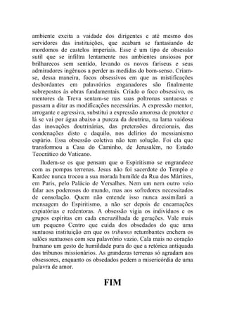 ambiente excita a vaidade dos dirigentes e até mesmo dos
servidores das instituições, que acabam se fantasiando de
mordomos de castelos imperiais. Esse é um tipo de obsessão
sutil que se infiltra lentamente nos ambientes ansiosos por
brilharecos sem sentido, levando os novos fariseus e seus
admiradores ingênuos a perder as medidas do bom-senso. Criam-
se, dessa maneira, focos obsessivos em que as mistificações
desbordantes em palavrórios enganadores são finalmente
sobrepostos às obras fundamentais. Criado o foco obsessivo, os
mentores da Treva sentam-se nas suas poltronas suntuosas e
passam a ditar as modificações necessárias. A expressão mentor,
arrogante e agressiva, substitui a expressão amorosa de protetor e
lá se vai por água abaixo a pureza da doutrina, na lama vaidosa
das inovações doutrinárias, das pretensões direcionais, das
condenações disto e daquilo, nos delírios do messianismo
espúrio. Essa obsessão coletiva não tem solução. Foi ela que
transformou a Casa do Caminho, de Jerusalém, no Estado
Teocrático do Vaticano.
    Iludem-se os que pensam que o Espiritismo se engrandece
com as pompas terrenas. Jesus não foi sacerdote do Templo e
Kardec nunca trocou a sua morada humilde da Rua dos Mártires,
em Paris, pelo Palácio de Versalhes. Nem um nem outro veio
falar aos poderosos do mundo, mas aos sofredores necessitados
de consolação. Quem não entende isso nunca assimilará a
mensagem do Espiritismo, a não ser depois de encarnações
expiatórias e redentoras. A obsessão vigia os indivíduos e os
grupos espíritas em cada encruzilhada de gerações. Vale mais
um pequeno Centro que cuida dos obsedados do que uma
suntuosa instituição em que os tribunos retumbantes enchem os
salões suntuosos com seu palavrório vazio. Cala mais no coração
humano um gesto de humildade pura do que a retórica antiquada
dos tribunos missionários. As grandezas terrenas só agradam aos
obsessores, enquanto os obsedados pedem a misericórdia de uma
palavra de amor.

                             FIM
 