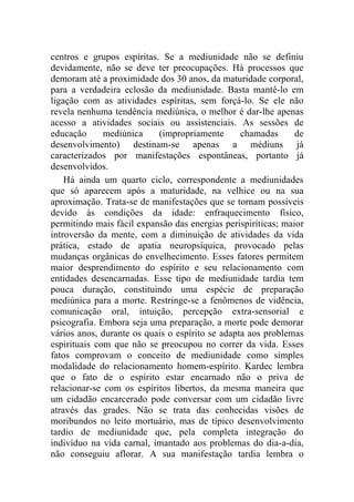 centros e grupos espíritas. Se a mediunidade não se definiu
devidamente, não se deve ter preocupações. Há processos que
demoram até a proximidade dos 30 anos, da maturidade corporal,
para a verdadeira eclosão da mediunidade. Basta mantê-lo em
ligação com as atividades espíritas, sem forçá-lo. Se ele não
revela nenhuma tendência mediúnica, o melhor é dar-lhe apenas
acesso a atividades sociais ou assistenciais. As sessões de
educação      mediúnica    (impropriamente       chamadas      de
desenvolvimento) destinam-se apenas a médiuns já
caracterizados por manifestações espontâneas, portanto já
desenvolvidos.
    Há ainda um quarto ciclo, correspondente a mediunidades
que só aparecem após a maturidade, na velhice ou na sua
aproximação. Trata-se de manifestações que se tornam possíveis
devido às condições da idade: enfraquecimento físico,
permitindo mais fácil expansão das energias perispiríticas; maior
introversão da mente, com a diminuição de atividades da vida
prática, estado de apatia neuropsíquica, provocado pelas
mudanças orgânicas do envelhecimento. Esses fatores permitem
maior desprendimento do espírito e seu relacionamento com
entidades desencarnadas. Esse tipo de mediunidade tardia tem
pouca duração, constituindo uma espécie de preparação
mediúnica para a morte. Restringe-se a fenômenos de vidência,
comunicação oral, intuição, percepção extra-sensorial e
psicografia. Embora seja uma preparação, a morte pode demorar
vários anos, durante os quais o espírito se adapta aos problemas
espirituais com que não se preocupou no correr da vida. Esses
fatos comprovam o conceito de mediunidade como simples
modalidade do relacionamento homem-espírito. Kardec lembra
que o fato de o espírito estar encarnado não o priva de
relacionar-se com os espíritos libertos, da mesma maneira que
um cidadão encarcerado pode conversar com um cidadão livre
através das grades. Não se trata das conhecidas visões de
moribundos no leito mortuário, mas de típico desenvolvimento
tardio de mediunidade que, pela completa integração do
indivíduo na vida carnal, imantado aos problemas do dia-a-dia,
não conseguiu aflorar. A sua manifestação tardia lembra o
 