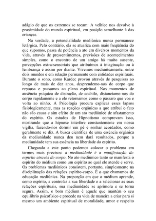 adágio de que os extremos se tocam. A velhice nos devolve à
proximidade do mundo espiritual, em posição semelhante à das
crianças.
    Na verdade, a potencialidade mediúnica nunca permanece
letárgica. Pelo contrário, ela se atualiza com mais freqüência do
que supomos, passa de potência a ato em diversos momentos da
vida, através de pressentimentos, previsões de acontecimentos
simples, como o encontro de um amigo há muito ausente,
percepções extra-sensoriais que atribuímos à imaginação ou à
lembrança e assim por diante. Vivemos mediunicamente, entre
dois mundos e em relação permanente com entidades espirituais.
Durante o sono, como Kardec provou através de pesquisas ao
longo de mais de dez anos, desprendemo-nos do corpo que
repousa e passamos ao plano espiritual. Nos momentos de
ausência psíquica de distração, de cochilo, distanciamo-nos do
corpo rapidamente e a ele retornamos como o pássaro que voa e
volta ao ninho. A Psicologia procura explicar esses lapsos
fisiologicamente, mas as reações orgânicas a que atribui o fato
não são causa e sim efeito de um ato mediúnico de afastamento
do espírito. Os estudos de Hipnotismo comprovam isso,
mostrando que a hipnose interfere constantemente em nossa
vigília, fazendo-nos dormir em pé e sonhar acordados, como
geralmente se diz. A busca científica de uma essência orgânica
da mediunidade nunca deu nem dará resultados, porque a
mediunidade tem sua essência na liberdade do espírito.
    Chegando a este ponto podemos colocar o problema em
termos mais precisos: a mediunidade é a manifestação do
espírito através do corpo. No ato mediúnico tanto se manifesta o
espírito do médium como um espírito ao qual ele atende e serve.
Os problemas mediúnicos consistem, portanto, simplesmente na
disciplinação das relações espírito-corpo. É o que chamamos de
educação mediúnica. Na proporção em que o médium aprende,
como espírito, a controlar a sua liberdade e a selecionar as suas
relações espirituais, sua mediunidade se aprimora e se torna
segura. Assim, o bom médium é aquele que mantém o seu
equilíbrio psicofísico e procede na vida de maneira a criar para si
mesmo um ambiente espiritual de moralidade, amor e respeito
 