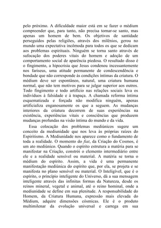 pelo próximo. A dificuldade maior está em se fazer o médium
compreender que, para tanto, não precisa tornar-se santo, mas
apenas um homem de bem. Os objetivos de santidade
perseguidos pelas religiões, através dos milênios, gerou no
mundo uma expectativa incômoda para todos os que se dedicam
aos problemas espirituais. Ninguém se torna santo através de
sufocação dos poderes vitais do homem e adoção de um
comportamento social de aparência piedosa. O resultado disso é
o fingimento, a hipocrisia que Jesus condenou incessantemente
nos fariseus, uma atitude permanente de condescendência e
bondade que não corresponde às condições íntimas da criatura. O
médium deve ser espontâneo, natural, uma criatura humana
normal, que não tem motivos para se julgar superior aos outros.
Todo fingimento e todo artifício nas relações sociais leva os
indivíduos à falsidade e à trapaça. A chamada reforma íntima
esquematizada e forçada não modifica ninguém, apenas
artificializa enganosamente os que a seguem. As mudanças
interiores da criatura decorrem de suas experiências na
existência, experiências vitais e consciências que produzem
mudanças profundas na visão íntima do mundo e da vida.
    Essa colocação dos problemas mediúnicos sugere um
conceito da mediunidade que nos leva às próprias raízes do
Espiritismo. A Mediunidade nos aparece como o fundamento de
toda a realidade. O momento do fiat, da Criação do Cosmos, é
um ato mediúnico. Quando o espírito estrutura a matéria para se
manifestar na Criação, constrói o elemento intermediário entre
ele e a realidade sensível ou material. A matéria se torna o
médium do espírito. Assim, a vida é uma permanente
manifestação mediúnica do espírito que, por ela, se projeta e se
manifesta no plano sensível ou material. O Inteligível, que é o
espírito, o princípio inteligente do Universo, dá a sua mensagem
inteligente através das infinitas formas da Natureza, desde os
reinos mineral, vegetal e animal, até o reino hominal, onde a
mediunidade se define em sua plenitude. A responsabilidade do
Homem, da Criatura Humana, expressão mais elevada do
Médium, adquire dimensões cósmicas. Ele é o produto
multimilenar da evolução universal e carrega em sua
 
