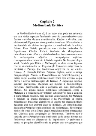Capítulo 2
                 Mediunidade Estática

    A Mediunidade é uma só, é um todo, mas pode ser encarada
em seus vários aspectos funcionais, que são caracterizados como
formas variadas de sua manifestação. Kardec a dividiu, para
efeito metodológico, em duas grandes áreas bem diferenciadas: a
mediunidade de efeitos inteligentes e a mediunidade de efeitos
físicos. Essa divisão prevaleceu nas ciências derivadas do
Espiritismo. Charles Richet, fundador da Metapsíquica,
estabeleceu nessa ciência a divisão das duas áreas com os nomes
de metapsíquica subjetiva e metapsíquica objetiva,
correspondendo exatamente à divisão espírita. Na Parapsicologia
atual, fundada por Rhine e McDougal, as duas áreas figuram
com as denominações de: Psigama (de fenômenos subjetivos ou
mentais) e Psicapa (de fenômenos objetivos ou de efeitos
físicos). A chamada Ciência Psíquica Inglesa, como a antiga
Parapsicologia Alemã, a Psicobiofísica de Schrenk-Notzing e
outras várias escolas científicas mantiveram essa divisão, o que
prova o acerto metodológico de Kardec. A expressão médium
também prevaleceu, chegando até mesmo à Parapsicologia
Soviética, materialista, que a conserva em suas publicações
oficiais. Só alguns ramos científicos sofisticados, como a
Metergia e a Psicorragia inventaram substitutivos para a cômoda
e clara palavra médium, mas que não vulgarizaram. Na Metergia
o médium se chama metérgico e na Psicorragia se chama
psicorrágico. Palavrões científicos só usados por alguns médiuns
pedantes que não querem dizer-se médiuns. As denominações
dadas pela Parapsicologia atual não são pedantescas. São simples
nomes de letras do alfabeto grego, tradicionalmente empregados
nas Ciências para designação de fenômenos. Também não é
verdade que a Parapsicologia atual tenha dado outros nomes aos
fenômenos para se diferenciar do Espiritismo. O problema é
outro: na pesquisa científica não se podem usar designações que
 