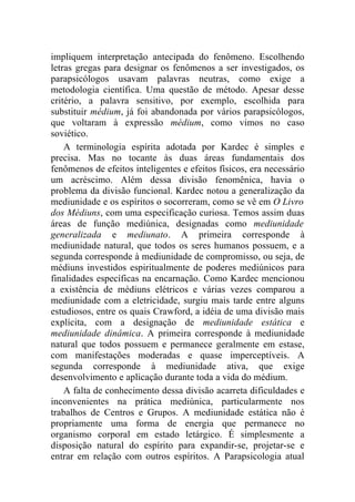 impliquem interpretação antecipada do fenômeno. Escolhendo
letras gregas para designar os fenômenos a ser investigados, os
parapsicólogos usavam palavras neutras, como exige a
metodologia científica. Uma questão de método. Apesar desse
critério, a palavra sensitivo, por exemplo, escolhida para
substituir médium, já foi abandonada por vários parapsicólogos,
que voltaram à expressão médium, como vimos no caso
soviético.
    A terminologia espírita adotada por Kardec é simples e
precisa. Mas no tocante às duas áreas fundamentais dos
fenômenos de efeitos inteligentes e efeitos físicos, era necessário
um acréscimo. Além dessa divisão fenomênica, havia o
problema da divisão funcional. Kardec notou a generalização da
mediunidade e os espíritos o socorreram, como se vê em O Livro
dos Médiuns, com uma especificação curiosa. Temos assim duas
áreas de função mediúnica, designadas como mediunidade
generalizada e mediunato. A primeira corresponde à
mediunidade natural, que todos os seres humanos possuem, e a
segunda corresponde à mediunidade de compromisso, ou seja, de
médiuns investidos espiritualmente de poderes mediúnicos para
finalidades específicas na encarnação. Como Kardec mencionou
a existência de médiuns elétricos e várias vezes comparou a
mediunidade com a eletricidade, surgiu mais tarde entre alguns
estudiosos, entre os quais Crawford, a idéia de uma divisão mais
explícita, com a designação de mediunidade estática e
mediunidade dinâmica. A primeira corresponde à mediunidade
natural que todos possuem e permanece geralmente em estase,
com manifestações moderadas e quase imperceptíveis. A
segunda corresponde à mediunidade ativa, que exige
desenvolvimento e aplicação durante toda a vida do médium.
    A falta de conhecimento dessa divisão acarreta dificuldades e
inconvenientes na prática mediúnica, particularmente nos
trabalhos de Centros e Grupos. A mediunidade estática não é
propriamente uma forma de energia que permanece no
organismo corporal em estado letárgico. É simplesmente a
disposição natural do espírito para expandir-se, projetar-se e
entrar em relação com outros espíritos. A Parapsicologia atual
 
